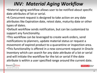 INV: Material Aging Workflow
•Material aging workflow allows user to be notified about specific
date attributes of lot or serial.
•A Concurrent request is designed to take action on any date
attributes like Expiration date, retest date, maturity date or other
types of dates.
•Default workflow sends notification, but can be customized to
support any functionality.
•This workflow can be leveraged to create work orders, send
notifications to planners, update material status or request a
movement of expired product to a quarantine or inspection area.
•This functionality is offered in a new concurrent request in Oracle
Inventory which can search for any date attribute of a lot or serial
and will initiate the workflow for the lot or serial if the date
attribute is within a user specified range around the current date.


                                                                       24
 