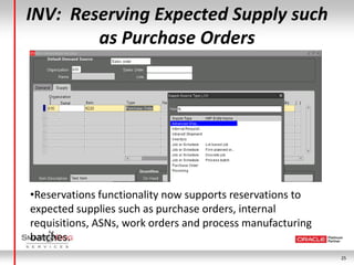 INV: Reserving Expected Supply such
        as Purchase Orders




•Reservations functionality now supports reservations to
expected supplies such as purchase orders, internal
requisitions, ASNs, work orders and process manufacturing
batches.
                                                            25
 