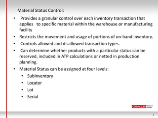 Material Status Control:
•     Provides a granular control over each inventory transaction that
     applies to specific material within the warehouse or manufacturing
     facility
•    Restricts the movement and usage of portions of on-hand inventory.
•     Controls allowed and disallowed transaction types.
•     Can determine whether products with a particular status can be
     reserved, included in ATP calculations or netted in production
     planning.
•    Material Status can be assigned at four levels:
      • Subinventory
      • Locator
      • Lot
      • Serial


                                                                      4
 