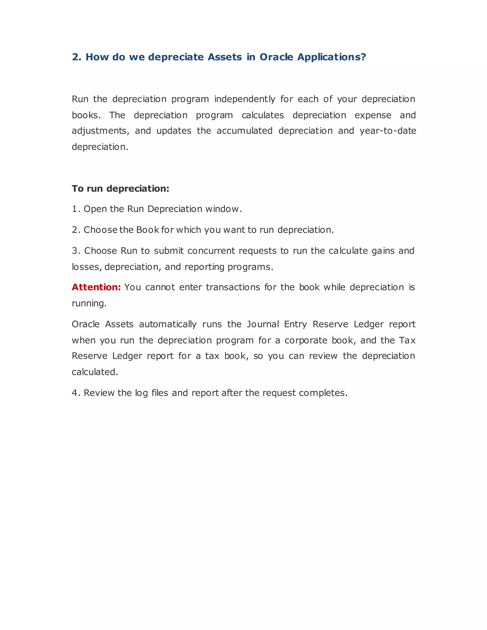 2. How do we depreciate Assets in Oracle Applications?
Run the depreciation program independently for each of your depreciation
books. The depreciation program calculates depreciation expense and
adjustments, and updates the accumulated depreciation and year-to-date
depreciation.
To run depreciation:
1. Open the Run Depreciation window.
2. Choose the Book for which you want to run depreciation.
3. Choose Run to submit concurrent requests to run the calculate gains and
losses, depreciation, and reporting programs.
Attention: You cannot enter transactions for the book while depreciation is
running.
Oracle Assets automatically runs the Journal Entry Reserve Ledger report
when you run the depreciation program for a corporate book, and the Tax
Reserve Ledger report for a tax book, so you can review the depreciation
calculated.
4. Review the log files and report after the request completes.
 