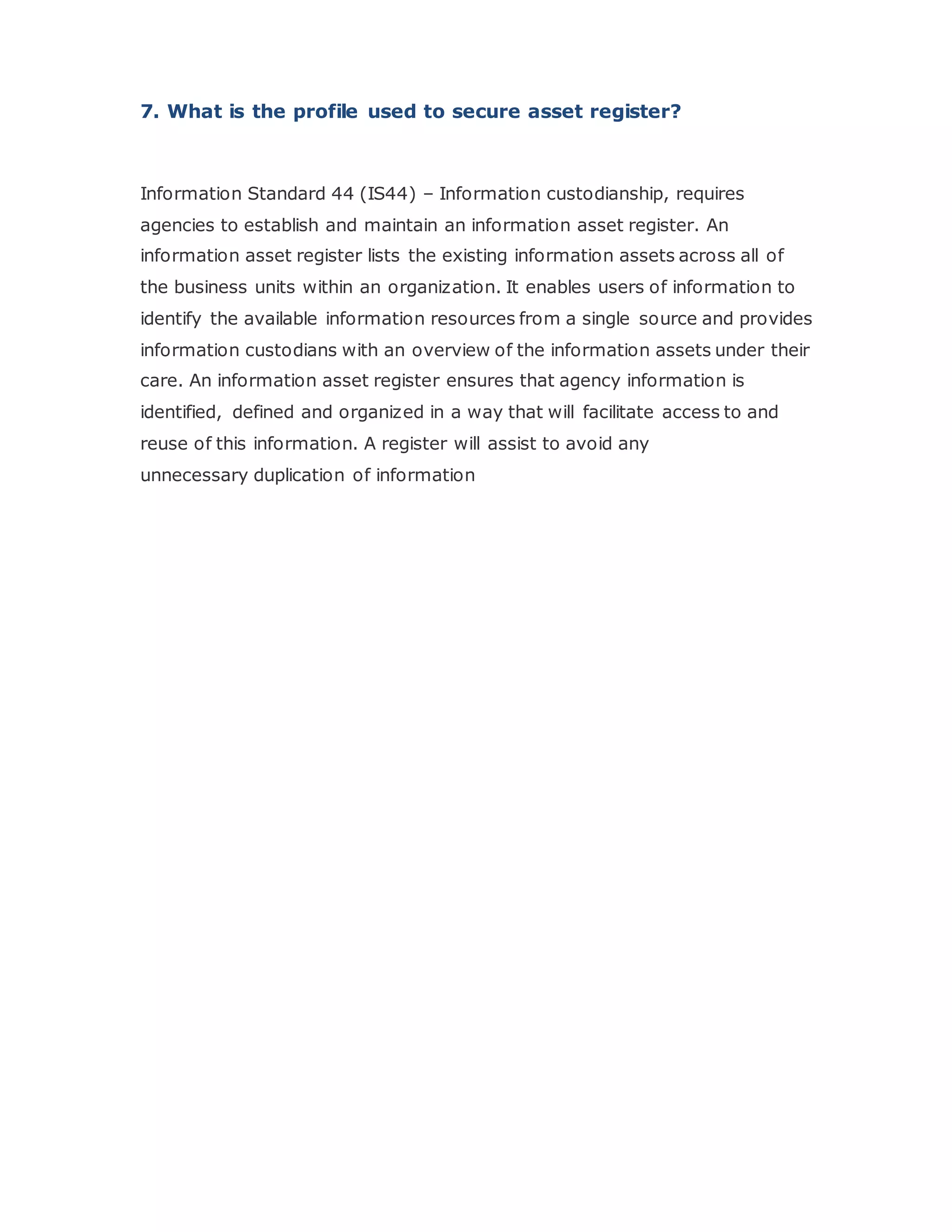 7. What is the profile used to secure asset register?
Information Standard 44 (IS44) – Information custodianship, requires
agencies to establish and maintain an information asset register. An
information asset register lists the existing information assets across all of
the business units within an organization. It enables users of information to
identify the available information resources from a single source and provides
information custodians with an overview of the information assets under their
care. An information asset register ensures that agency information is
identified, defined and organized in a way that will facilitate access to and
reuse of this information. A register will assist to avoid any
unnecessary duplication of information
 