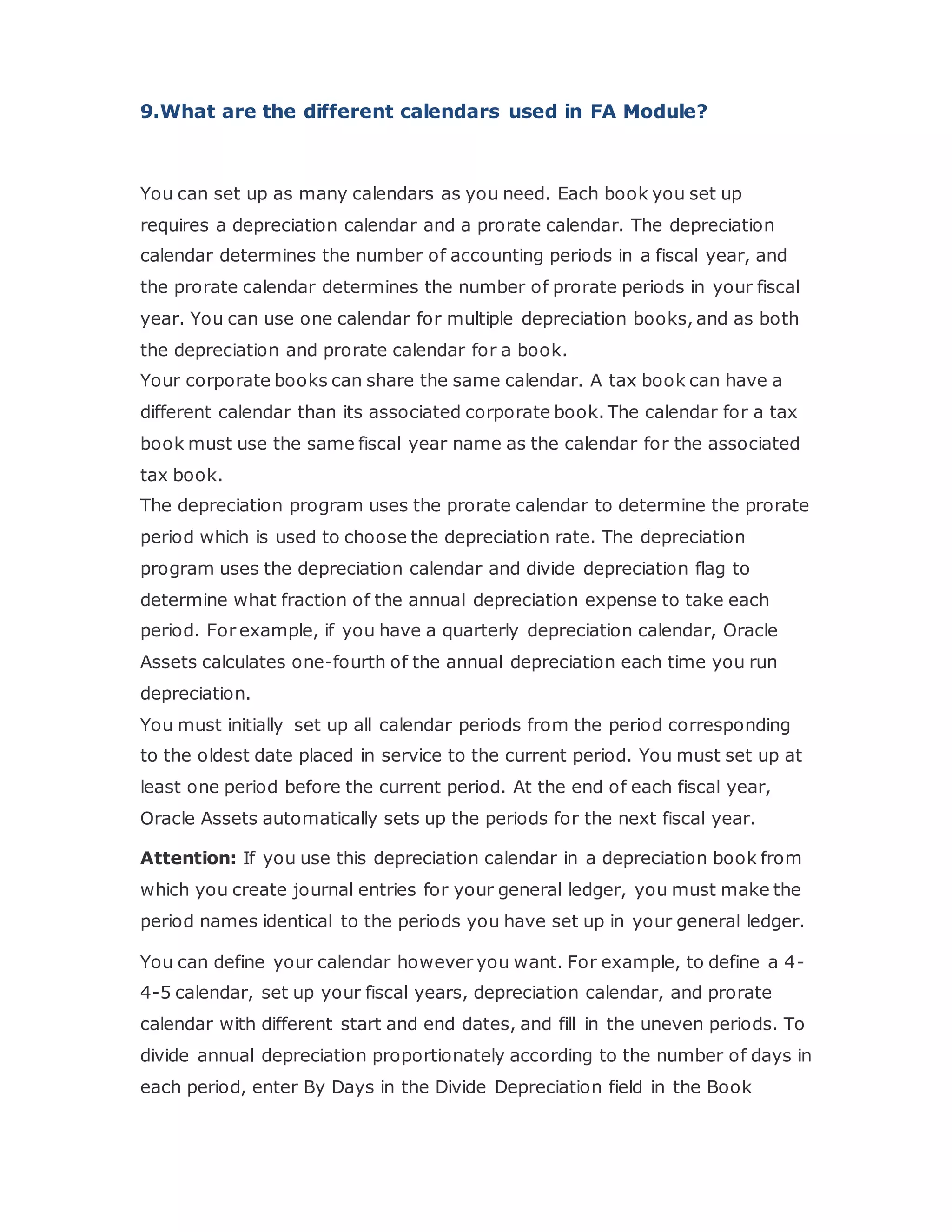 9.What are the different calendars used in FA Module?
You can set up as many calendars as you need. Each book you set up
requires a depreciation calendar and a prorate calendar. The depreciation
calendar determines the number of accounting periods in a fiscal year, and
the prorate calendar determines the number of prorate periods in your fiscal
year. You can use one calendar for multiple depreciation books, and as both
the depreciation and prorate calendar for a book.
Your corporate books can share the same calendar. A tax book can have a
different calendar than its associated corporate book. The calendar for a tax
book must use the same fiscal year name as the calendar for the associated
tax book.
The depreciation program uses the prorate calendar to determine the prorate
period which is used to choose the depreciation rate. The depreciation
program uses the depreciation calendar and divide depreciation flag to
determine what fraction of the annual depreciation expense to take each
period. For example, if you have a quarterly depreciation calendar, Oracle
Assets calculates one-fourth of the annual depreciation each time you run
depreciation.
You must initially set up all calendar periods from the period corresponding
to the oldest date placed in service to the current period. You must set up at
least one period before the current period. At the end of each fiscal year,
Oracle Assets automatically sets up the periods for the next fiscal year.
Attention: If you use this depreciation calendar in a depreciation book from
which you create journal entries for your general ledger, you must make the
period names identical to the periods you have set up in your general ledger.
You can define your calendar however you want. For example, to define a 4-
4-5 calendar, set up your fiscal years, depreciation calendar, and prorate
calendar with different start and end dates, and fill in the uneven periods. To
divide annual depreciation proportionately according to the number of days in
each period, enter By Days in the Divide Depreciation field in the Book
 