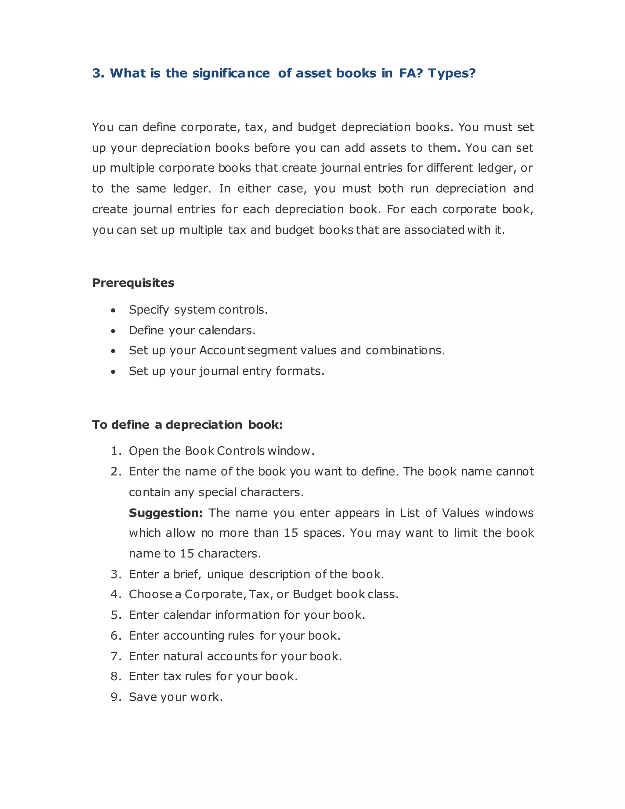 3. What is the significance of asset books in FA? Types?
You can define corporate, tax, and budget depreciation books. You must set
up your depreciation books before you can add assets to them. You can set
up multiple corporate books that create journal entries for different ledger, or
to the same ledger. In either case, you must both run depreciation and
create journal entries for each depreciation book. For each corporate book,
you can set up multiple tax and budget books that are associated with it.
Prerequisites
 Specify system controls.
 Define your calendars.
 Set up your Account segment values and combinations.
 Set up your journal entry formats.
To define a depreciation book:
1. Open the Book Controls window.
2. Enter the name of the book you want to define. The book name cannot
contain any special characters.
Suggestion: The name you enter appears in List of Values windows
which allow no more than 15 spaces. You may want to limit the book
name to 15 characters.
3. Enter a brief, unique description of the book.
4. Choose a Corporate, Tax, or Budget book class.
5. Enter calendar information for your book.
6. Enter accounting rules for your book.
7. Enter natural accounts for your book.
8. Enter tax rules for your book.
9. Save your work.
 