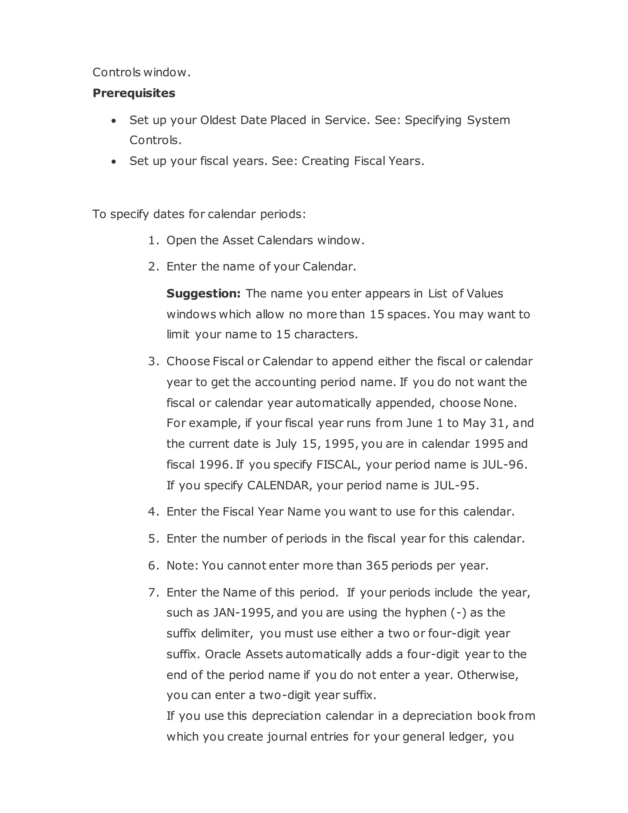 Controls window.
Prerequisites
 Set up your Oldest Date Placed in Service. See: Specifying System
Controls.
 Set up your fiscal years. See: Creating Fiscal Years.
To specify dates for calendar periods:
1. Open the Asset Calendars window.
2. Enter the name of your Calendar.
Suggestion: The name you enter appears in List of Values
windows which allow no more than 15 spaces. You may want to
limit your name to 15 characters.
3. Choose Fiscal or Calendar to append either the fiscal or calendar
year to get the accounting period name. If you do not want the
fiscal or calendar year automatically appended, choose None.
For example, if your fiscal year runs from June 1 to May 31, and
the current date is July 15, 1995, you are in calendar 1995 and
fiscal 1996. If you specify FISCAL, your period name is JUL-96.
If you specify CALENDAR, your period name is JUL-95.
4. Enter the Fiscal Year Name you want to use for this calendar.
5. Enter the number of periods in the fiscal year for this calendar.
6. Note: You cannot enter more than 365 periods per year.
7. Enter the Name of this period. If your periods include the year,
such as JAN-1995, and you are using the hyphen (-) as the
suffix delimiter, you must use either a two or four-digit year
suffix. Oracle Assets automatically adds a four-digit year to the
end of the period name if you do not enter a year. Otherwise,
you can enter a two-digit year suffix.
If you use this depreciation calendar in a depreciation book from
which you create journal entries for your general ledger, you
 