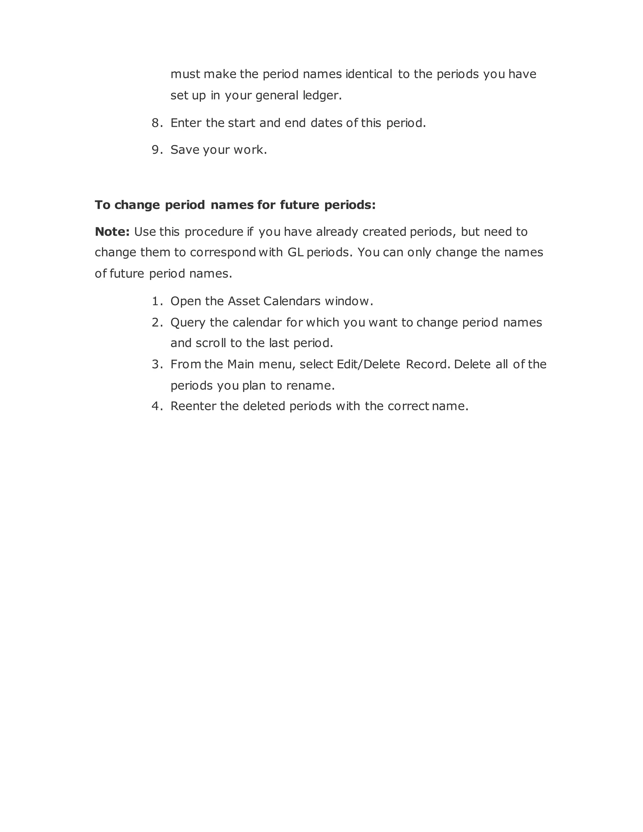 must make the period names identical to the periods you have
set up in your general ledger.
8. Enter the start and end dates of this period.
9. Save your work.
To change period names for future periods:
Note: Use this procedure if you have already created periods, but need to
change them to correspond with GL periods. You can only change the names
of future period names.
1. Open the Asset Calendars window.
2. Query the calendar for which you want to change period names
and scroll to the last period.
3. From the Main menu, select Edit/Delete Record. Delete all of the
periods you plan to rename.
4. Reenter the deleted periods with the correct name.
 