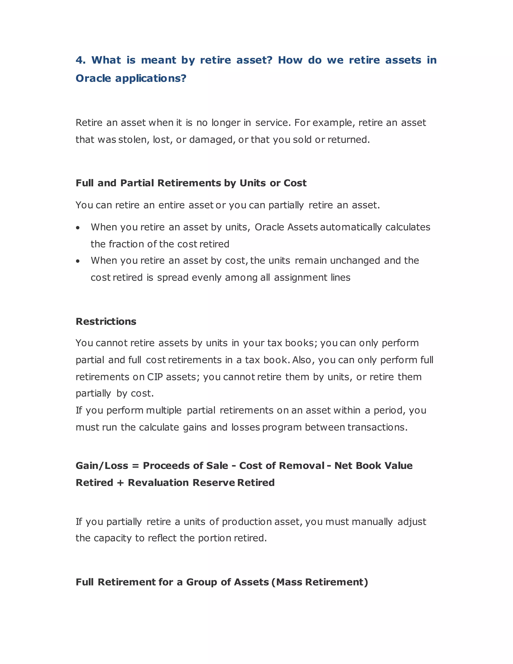 4. What is meant by retire asset? How do we retire assets in
Oracle applications?
Retire an asset when it is no longer in service. For example, retire an asset
that was stolen, lost, or damaged, or that you sold or returned.
Full and Partial Retirements by Units or Cost
You can retire an entire asset or you can partially retire an asset.
 When you retire an asset by units, Oracle Assets automatically calculates
the fraction of the cost retired
 When you retire an asset by cost, the units remain unchanged and the
cost retired is spread evenly among all assignment lines
Restrictions
You cannot retire assets by units in your tax books; you can only perform
partial and full cost retirements in a tax book. Also, you can only perform full
retirements on CIP assets; you cannot retire them by units, or retire them
partially by cost.
If you perform multiple partial retirements on an asset within a period, you
must run the calculate gains and losses program between transactions.
Gain/Loss = Proceeds of Sale - Cost of Removal - Net Book Value
Retired + Revaluation Reserve Retired
If you partially retire a units of production asset, you must manually adjust
the capacity to reflect the portion retired.
Full Retirement for a Group of Assets (Mass Retirement)
 