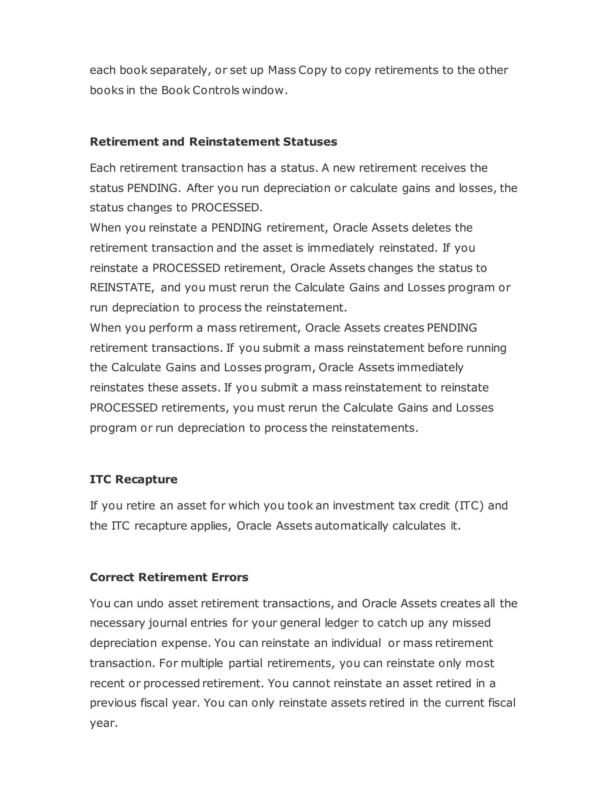 each book separately, or set up Mass Copy to copy retirements to the other
books in the Book Controls window.
Retirement and Reinstatement Statuses
Each retirement transaction has a status. A new retirement receives the
status PENDING. After you run depreciation or calculate gains and losses, the
status changes to PROCESSED.
When you reinstate a PENDING retirement, Oracle Assets deletes the
retirement transaction and the asset is immediately reinstated. If you
reinstate a PROCESSED retirement, Oracle Assets changes the status to
REINSTATE, and you must rerun the Calculate Gains and Losses program or
run depreciation to process the reinstatement.
When you perform a mass retirement, Oracle Assets creates PENDING
retirement transactions. If you submit a mass reinstatement before running
the Calculate Gains and Losses program, Oracle Assets immediately
reinstates these assets. If you submit a mass reinstatement to reinstate
PROCESSED retirements, you must rerun the Calculate Gains and Losses
program or run depreciation to process the reinstatements.
ITC Recapture
If you retire an asset for which you took an investment tax credit (ITC) and
the ITC recapture applies, Oracle Assets automatically calculates it.
Correct Retirement Errors
You can undo asset retirement transactions, and Oracle Assets creates all the
necessary journal entries for your general ledger to catch up any missed
depreciation expense. You can reinstate an individual or mass retirement
transaction. For multiple partial retirements, you can reinstate only most
recent or processed retirement. You cannot reinstate an asset retired in a
previous fiscal year. You can only reinstate assets retired in the current fiscal
year.
 