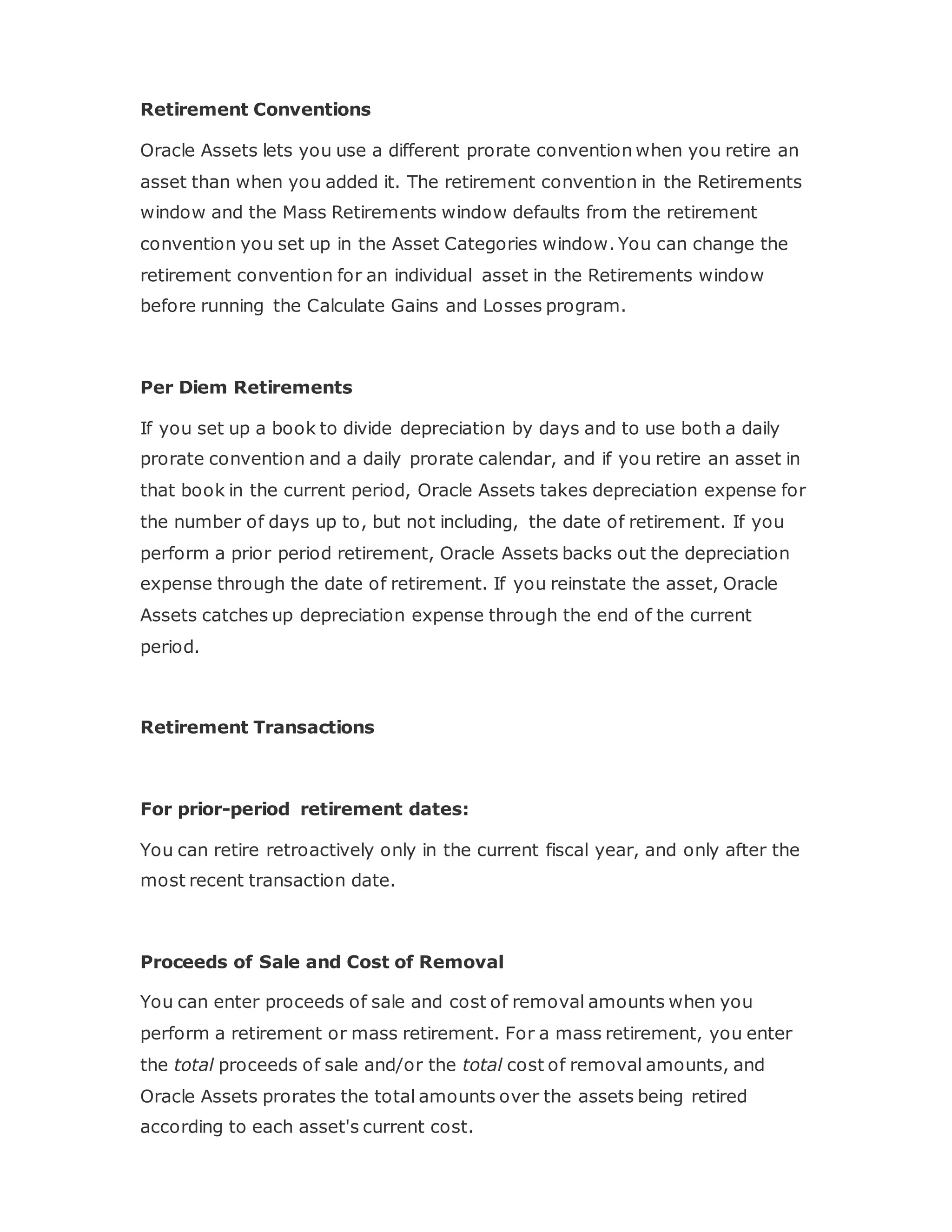 Retirement Conventions
Oracle Assets lets you use a different prorate convention when you retire an
asset than when you added it. The retirement convention in the Retirements
window and the Mass Retirements window defaults from the retirement
convention you set up in the Asset Categories window. You can change the
retirement convention for an individual asset in the Retirements window
before running the Calculate Gains and Losses program.
Per Diem Retirements
If you set up a book to divide depreciation by days and to use both a daily
prorate convention and a daily prorate calendar, and if you retire an asset in
that book in the current period, Oracle Assets takes depreciation expense for
the number of days up to, but not including, the date of retirement. If you
perform a prior period retirement, Oracle Assets backs out the depreciation
expense through the date of retirement. If you reinstate the asset, Oracle
Assets catches up depreciation expense through the end of the current
period.
Retirement Transactions
For prior-period retirement dates:
You can retire retroactively only in the current fiscal year, and only after the
most recent transaction date.
Proceeds of Sale and Cost of Removal
You can enter proceeds of sale and cost of removal amounts when you
perform a retirement or mass retirement. For a mass retirement, you enter
the total proceeds of sale and/or the total cost of removal amounts, and
Oracle Assets prorates the total amounts over the assets being retired
according to each asset's current cost.
 
