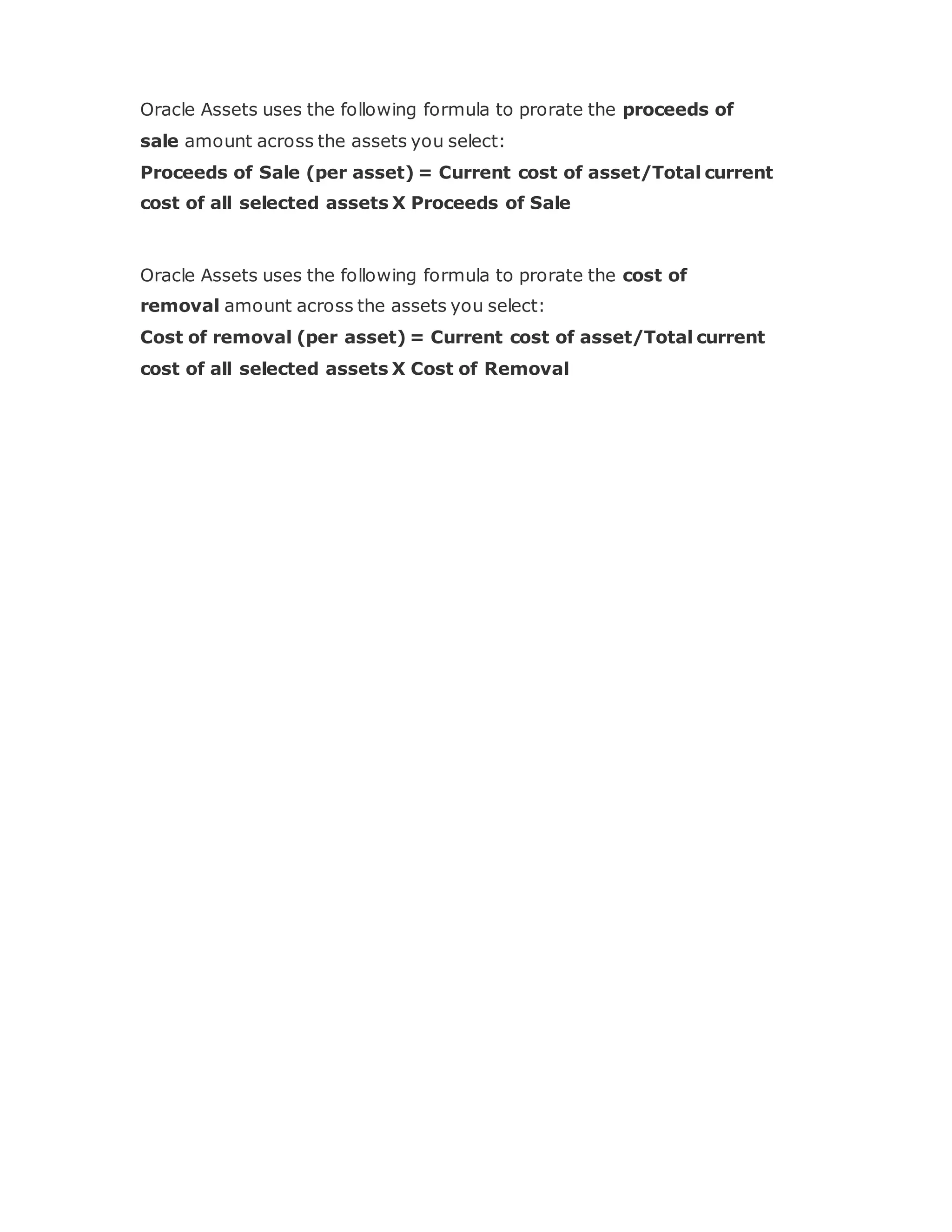Oracle Assets uses the following formula to prorate the proceeds of
sale amount across the assets you select:
Proceeds of Sale (per asset) = Current cost of asset/Total current
cost of all selected assets X Proceeds of Sale
Oracle Assets uses the following formula to prorate the cost of
removal amount across the assets you select:
Cost of removal (per asset) = Current cost of asset/Total current
cost of all selected assets X Cost of Removal
 