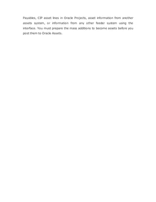 Payables, CIP asset lines in Oracle Projects, asset information from another
assets system, or information from any other feeder system using the
interface. You must prepare the mass additions to become assets before you
post them to Oracle Assets.
 