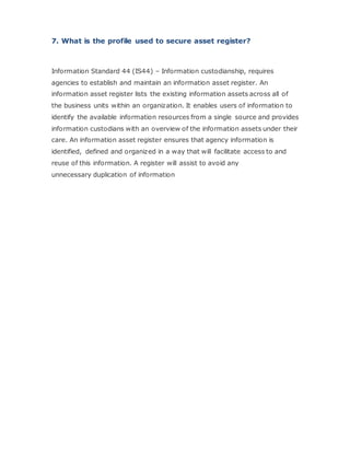 7. What is the profile used to secure asset register?
Information Standard 44 (IS44) – Information custodianship, requires
agencies to establish and maintain an information asset register. An
information asset register lists the existing information assets across all of
the business units within an organization. It enables users of information to
identify the available information resources from a single source and provides
information custodians with an overview of the information assets under their
care. An information asset register ensures that agency information is
identified, defined and organized in a way that will facilitate access to and
reuse of this information. A register will assist to avoid any
unnecessary duplication of information
 
