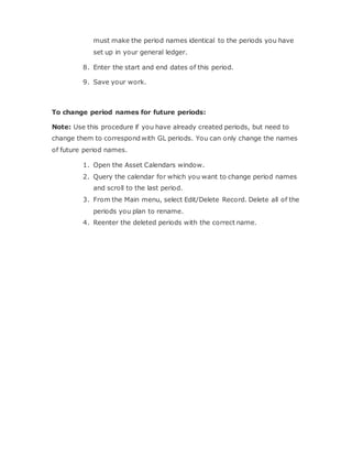 must make the period names identical to the periods you have
set up in your general ledger.
8. Enter the start and end dates of this period.
9. Save your work.
To change period names for future periods:
Note: Use this procedure if you have already created periods, but need to
change them to correspond with GL periods. You can only change the names
of future period names.
1. Open the Asset Calendars window.
2. Query the calendar for which you want to change period names
and scroll to the last period.
3. From the Main menu, select Edit/Delete Record. Delete all of the
periods you plan to rename.
4. Reenter the deleted periods with the correct name.
 