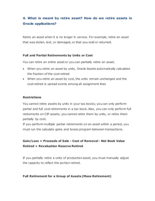 4. What is meant by retire asset? How do we retire assets in
Oracle applications?
Retire an asset when it is no longer in service. For example, retire an asset
that was stolen, lost, or damaged, or that you sold or returned.
Full and Partial Retirements by Units or Cost
You can retire an entire asset or you can partially retire an asset.
 When you retire an asset by units, Oracle Assets automatically calculates
the fraction of the cost retired
 When you retire an asset by cost, the units remain unchanged and the
cost retired is spread evenly among all assignment lines
Restrictions
You cannot retire assets by units in your tax books; you can only perform
partial and full cost retirements in a tax book. Also, you can only perform full
retirements on CIP assets; you cannot retire them by units, or retire them
partially by cost.
If you perform multiple partial retirements on an asset within a period, you
must run the calculate gains and losses program between transactions.
Gain/Loss = Proceeds of Sale - Cost of Removal - Net Book Value
Retired + Revaluation Reserve Retired
If you partially retire a units of production asset, you must manually adjust
the capacity to reflect the portion retired.
Full Retirement for a Group of Assets (Mass Retirement)
 