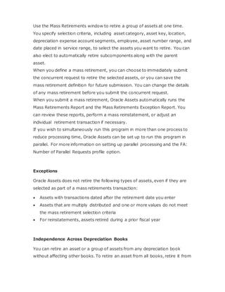 Use the Mass Retirements window to retire a group of assets at one time.
You specify selection criteria, including asset category, asset key, location,
depreciation expense account segments, employee, asset number range, and
date placed in service range, to select the assets you want to retire. You can
also elect to automatically retire subcomponents along with the parent
asset.
When you define a mass retirement, you can choose to immediately submit
the concurrent request to retire the selected assets, or you can save the
mass retirement definition for future submission. You can change the details
of any mass retirement before you submit the concurrent request.
When you submit a mass retirement, Oracle Assets automatically runs the
Mass Retirements Report and the Mass Retirements Exception Report. You
can review these reports, perform a mass reinstatement, or adjust an
individual retirement transaction if necessary.
If you wish to simultaneously run this program in more than one process to
reduce processing time, Oracle Assets can be set up to run this program in
parallel. For more information on setting up parallel processing and the FA:
Number of Parallel Requests profile option.
Exceptions
Oracle Assets does not retire the following types of assets, even if they are
selected as part of a mass retirements transaction:
 Assets with transactions dated after the retirement date you enter
 Assets that are multiply distributed and one or more values do not meet
the mass retirement selection criteria
 For reinstatements, assets retired during a prior fiscal year
Independence Across Depreciation Books
You can retire an asset or a group of assets from any depreciation book
without affecting other books. To retire an asset from all books, retire it from
 