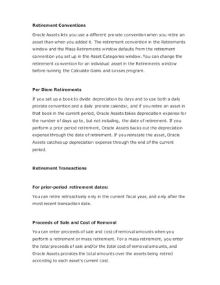 Retirement Conventions
Oracle Assets lets you use a different prorate convention when you retire an
asset than when you added it. The retirement convention in the Retirements
window and the Mass Retirements window defaults from the retirement
convention you set up in the Asset Categories window. You can change the
retirement convention for an individual asset in the Retirements window
before running the Calculate Gains and Losses program.
Per Diem Retirements
If you set up a book to divide depreciation by days and to use both a daily
prorate convention and a daily prorate calendar, and if you retire an asset in
that book in the current period, Oracle Assets takes depreciation expense for
the number of days up to, but not including, the date of retirement. If you
perform a prior period retirement, Oracle Assets backs out the depreciation
expense through the date of retirement. If you reinstate the asset, Oracle
Assets catches up depreciation expense through the end of the current
period.
Retirement Transactions
For prior-period retirement dates:
You can retire retroactively only in the current fiscal year, and only after the
most recent transaction date.
Proceeds of Sale and Cost of Removal
You can enter proceeds of sale and cost of removal amounts when you
perform a retirement or mass retirement. For a mass retirement, you enter
the total proceeds of sale and/or the total cost of removal amounts, and
Oracle Assets prorates the total amounts over the assets being retired
according to each asset's current cost.
 