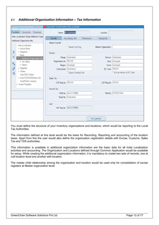 2.1 Additional Organization Information – Tax Information
You must define the structure of your Inventory organizations and locations, which would be reporting to the Local
Tax Authorities.
The information defined at this level would be the basis for Recording, Reporting and accounting of the location
taxes. Apart from this the user would also define the organization registration details with Excise, Customs, Sales
Tax and TDS authorities.
This information is available in additional organization information are the basic data for all India Localization
activities and accounting. The Organization and Locations defined through Common Application would be available
for setup. While creating the additional organization information, it is mandatory to create two sets of records, one at
null location level and another with location.
The master child relationship among the organization and location would be used only for consolidation of excise
registers at Master organization level.
GreenChain Software Solutions Pvt Ltd Page 13 of 77
 