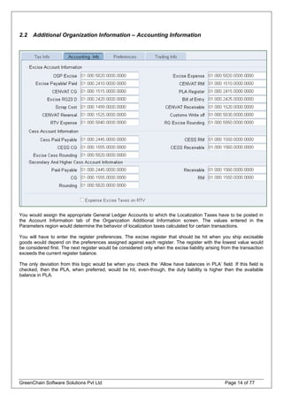 2.2 Additional Organization Information – Accounting Information
You would assign the appropriate General Ledger Accounts to which the Localization Taxes have to be posted in
the Account Information tab of the Organization Additional Information screen. The values entered in the
Parameters region would determine the behavior of localization taxes calculated for certain transactions.
You will have to enter the register preferences. The excise register that should be hit when you ship excisable
goods would depend on the preferences assigned against each register. The register with the lowest value would
be considered first. The next register would be considered only when the excise liability arising from the transaction
exceeds the current register balance.
The only deviation from this logic would be when you check the ‘Allow have balances in PLA’ field. If this field is
checked, then the PLA, when preferred, would be hit, even-though, the duty liability is higher then the available
balance in PLA.
GreenChain Software Solutions Pvt Ltd Page 14 of 77
 