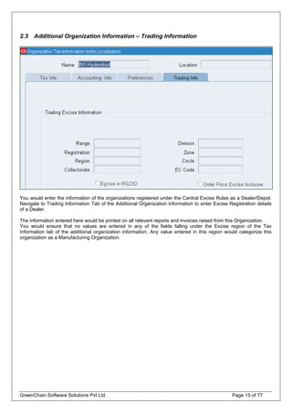 2.3 Additional Organization Information – Trading Information
You would enter the information of the organizations registered under the Central Excise Rules as a Dealer/Depot.
Navigate to Trading Information Tab of the Additional Organization Information to enter Excise Registration details
of a Dealer.
The information entered here would be printed on all relevant reports and invoices raised from this Organization.
You would ensure that no values are entered in any of the fields falling under the Excise region of the Tax
Information tab of the additional organization information. Any value entered in this region would categorize this
organization as a Manufacturing Organization.
GreenChain Software Solutions Pvt Ltd Page 15 of 77
 