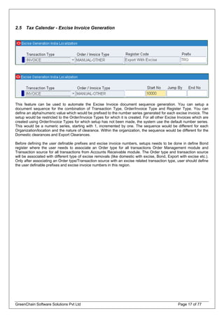 2.5 Tax Calendar - Excise Invoice Generation
This feature can be used to automate the Excise Invoice document sequence generation. You can setup a
document sequence for the combination of Transaction Type, Order/Invoice Type and Register Type. You can
define an alpha/numeric value which would be prefixed to the number series generated for each excise invoice. The
setup would be restricted to the Order/Invoice Types for which it is created. For all other Excise Invoices which are
created using Order/Invoice Types for which setup has not been made, the system use the default number series.
This would be a numeric series, starting with 1, incremented by one. The sequence would be different for each
Organization/location and the nature of clearance. Within the organization, the sequence would be different for the
Domestic clearances and Export Clearances.
Before defining the user definable prefixes and excise invoice numbers, setups needs to be done in define Bond
register where the user needs to associate an Order type for all transactions Order Management module and
Transaction source for all transactions from Accounts Receivable module. The Order type and transaction source
will be associated with different type of excise removals (like domestic with excise, Bond, Export with excise etc.).
Only after associating an Order type/Transaction source with an excise related transaction type, user should define
the user definable prefixes and excise invoice numbers in this region.
GreenChain Software Solutions Pvt Ltd Page 17 of 77
 