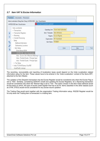 2.7 Item VAT & Excise Information
The recording, recoverability and reporting of localization taxes would depend on the India Localization related
information setup for the item. These values have to be entered in the ‘India Localization’ context of the Items DFF,
attached to the Item Master.
The updation of the Dispatch transaction into the Excise Register would be considered only when the Excise Flag is
set to ‘YES’. Similarly, considering CENVAT Credit and updating the Excise Registers, for a Receiving transaction
would be considered only when the ‘Modvat’ flag is set to ‘Yes’. The option chosen in the Item Class attribute would
be the basis on which, the type of excise credit register that has to be hit. Items classified in the other classes (such
as OTIN, OTEX) would not be considered for any excise record updation.
The Trading Flag would work together with the organization Trading Information setup. RG23D Register would be
hit only when the Trading item is transacted in a trading item.
GreenChain Software Solutions Pvt Ltd Page 19 of 77
 