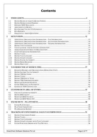 Contents
1 FIXED ASSETS.......................................................................................................................................... 4
1.1 DEFINE BLOCK OF ASSETS (QUICK CODES).................................................................................................5
1.2 DEFINE DEPRECIATION PERIODS .................................................................................................................6
1.3 OPENING WDV BALANCES..........................................................................................................................7
1.4 ADD ASSETS TO BLOCK ...............................................................................................................................8
1.5 RUN INCOME TAX ACT FA SCHEDULE ........................................................................................................9
1.6 RUN REPORTS ............................................................................................................................................10
1.7 FREQUENTLY ASKED QUESTIONS ..............................................................................................................11
2 SETUP STEPS.......................................................................................................................................... 12
2.1 ADDITIONAL ORGANIZATION INFORMATION – TAX INFORMATION..........................................................13
2.2 ADDITIONAL ORGANIZATION INFORMATION – ACCOUNTING INFORMATION ...........................................14
2.3 ADDITIONAL ORGANIZATION INFORMATION – TRADING INFORMATION..................................................15
2.4 DEFINE TAX CALENDAR ............................................................................................................................16
2.5 TAX CALENDAR - EXCISE INVOICE GENERATION......................................................................................17
2.6 ASSIGN SUB INVENTORIES TO ORGANIZATION..........................................................................................18
2.7 ITEM VAT & EXCISE INFORMATION..........................................................................................................19
2.8 DEFINE TAXES............................................................................................................................................21
2.9 DEFINE TAX CATEGORY ............................................................................................................................22
2.10 DEFINE ITEM CATEGORY ...........................................................................................................................23
2.11 DEFINE EXCISE AUTHORITY ......................................................................................................................24
2.12 DEFINE BOND REGISTER............................................................................................................................25
2.13 DEFINE PRICE LIST.....................................................................................................................................26
3 TAX DEDUCTED AT SOURCE (TDS)................................................................................................. 27
3.1 REGISTER REGIME AND ORGANIZATION (OPERATING UNIT)....................................................................28
3.2 DEFINE INCOME TAX AUTHORITY .............................................................................................................30
3.3 DEFINE TDS SECTIONS ..............................................................................................................................31
3.4 DEFINE TAXES............................................................................................................................................32
3.5 DEFINE TDS FISCAL YEAR ........................................................................................................................33
3.6 DEFINE TDS THRESHOLD LIMITS ..............................................................................................................34
3.7 MAINTAIN SUPPLIER INVOICES..................................................................................................................39
3.8 ENTER TDS CHALLAN PAYMENTS ............................................................................................................41
3.9 GENERATE TDS CERTIFICATES .................................................................................................................42
4 CUSTOMS DUTY (BILL OF ENTRY) ................................................................................................. 43
4.1 CREATE CUSTOMS AUTHORITY .................................................................................................................43
4.2 DEFINE BOE AGENT ..................................................................................................................................44
4.3 MAINTAIN BOE INVOICES .........................................................................................................................44
4.4 MAINTAIN BOE WRITE OFF ......................................................................................................................46
5 EXCISE DUTY – PLA INVOICES ........................................................................................................ 48
5.1 ENTER PLA INVOICE..................................................................................................................................48
5.2 PLA VIEW FORM ENTRY ...........................................................................................................................49
5.3 PLA REGISTER REPORT .............................................................................................................................50
6 TRACKING OF CONCESSIONAL SALES TAX FORMS ISSUE.................................................... 51
6.1 DEFINE CONCESSION FORMS .....................................................................................................................52
6.2 DEFINE TAXES............................................................................................................................................52
6.3 DEFINE TAX CATEGORY ............................................................................................................................53
6.4 DEFINE ITEM CATEGORY WITH TAX CATEGORY.......................................................................................53
GreenChain Software Solutions Pvt Ltd Page 2 of 77
6.5 ENTER PURCHASE ORDER WITH TAX DETAILS..........................................................................................56
 