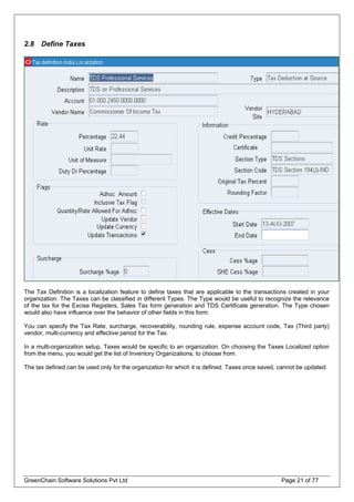 2.8 Define Taxes
The Tax Definition is a localization feature to define taxes that are applicable to the transactions created in your
organization. The Taxes can be classified in different Types. The Type would be useful to recognize the relevance
of the tax for the Excise Registers, Sales Tax form generation and TDS Certificate generation. The Type chosen
would also have influence over the behavior of other fields in this form.
You can specify the Tax Rate, surcharge, recoverability, rounding rule, expense account code, Tax (Third party)
vendor, multi-currency and effective period for the Tax.
In a multi-organization setup, Taxes would be specific to an organization. On choosing the Taxes Localized option
from the menu, you would get the list of Inventory Organizations, to choose from.
The tax defined can be used only for the organization for which it is defined. Taxes once saved, cannot be updated.
GreenChain Software Solutions Pvt Ltd Page 21 of 77
 