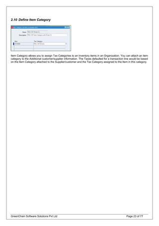 2.10 Define Item Category
Item Category allows you to assign Tax Categories to an inventory items in an Organization. You can attach an item
category to the Additional customer/supplier information. The Taxes defaulted for a transaction line would be based
on the Item Category attached to the Supplier/customer and the Tax Category assigned to the Item in this category.
GreenChain Software Solutions Pvt Ltd Page 23 of 77
 