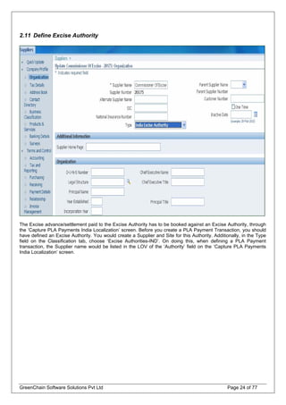 2.11 Define Excise Authority
The Excise advance/settlement paid to the Excise Authority has to be booked against an Excise Authority, through
the ‘Capture PLA Payments India Localization’ screen. Before you create a PLA Payment Transaction, you should
have defined an Excise Authority. You would create a Supplier and Site for this Authority. Additionally, in the Type
field on the Classification tab, choose ‘Excise Authorities-IND’. On doing this, when defining a PLA Payment
transaction, the Supplier name would be listed in the LOV of the ‘Authority’ field on the ‘Capture PLA Payments
India Localization’ screen.
GreenChain Software Solutions Pvt Ltd Page 24 of 77
 