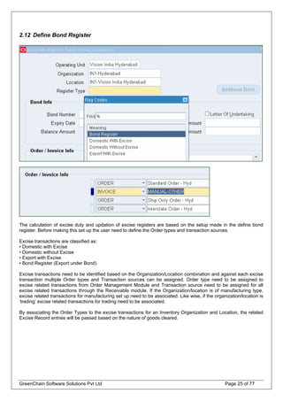 2.12 Define Bond Register
The calculation of excise duty and updation of excise registers are based on the setup made in the define bond
register. Before making this set up the user need to define the Order types and transaction sources.
Excise transactions are classified as:
• Domestic with Excise
• Domestic without Excise
• Export with Excise
• Bond Register (Export under Bond)
Excise transactions need to be identified based on the Organization/Location combination and against each excise
transaction multiple Order types and Transaction sources can be assigned. Order type need to be assigned to
excise related transactions from Order Management Module and Transaction source need to be assigned for all
excise related transactions through the Receivable module. If the Organization/location is of manufacturing type,
excise related transactions for manufacturing set up need to be associated. Like wise, if the organization/location is
‘trading’ excise related transactions for trading need to be associated.
By associating the Order Types to the excise transactions for an Inventory Organization and Location, the related
Excise Record entries will be passed based on the nature of goods cleared.
GreenChain Software Solutions Pvt Ltd Page 25 of 77
 