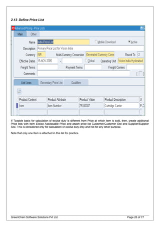 2.13 Define Price List
If Taxable basis for calculation of excise duty is different from Price at which item is sold, then, create additional
Price lists with Item Excise Assessable Price and attach price list Customer/Customer Site and Supplier/Supplier
Site. This is considered only for calculation of excise duty only and not for any other purpose.
Note that only one Item is attached in this list for practice.
GreenChain Software Solutions Pvt Ltd Page 26 of 77
 