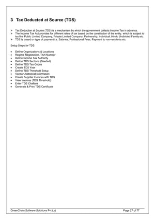 3 Tax Deducted at Source (TDS)
Tax Deduction at Source (TDS) is a mechanism by which the government collects Income Tax in advance.
The Income Tax Act provides for different rates of tax based on the constitution of the entity, which is subject to
tax like Public Limited Company, Private Limited Company, Partnership, Individual, Hindu Undivided Family etc.
TDS is based on type of payment i.e. Salaries, Professional Fees, Payment to non-residents etc
Setup Steps for TDS
• Define Organizations & Locations
• Regime Registration, TAN Number
• Define Income Tax Authority
• Define TDS Sections (Seeded)
• Define TDS Tax Codes
• Create TDS Year
• Define TDS Threshold Setup
• Vendor Additional Information
• Create Supplier Invoices with TDS
• View Invoices (TDS Threshold)
• Enter TDS Challans
• Generate & Print TDS Certificate
GreenChain Software Solutions Pvt Ltd Page 27 of 77
 
