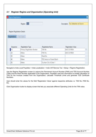 3.1 Register Regime and Organization (Operating Unit)
Navigate to India Local Payables > India Localization > India VAT/Service Tax > Setup > Regime Registration.
Use the Regime Registration screen to capture the Permanent Account Number (PAN) and TDS Account Number
(TAN) and the Ward Number applicable to the Organization. Payables uses this information to enable calculation of
TDS for the Invoices created from the Organization, calculate Threshold Limits and generate TDS Certificate
Numbers.
User should enter the values for the field 'Registration Value' against respective attributes i.e. TAN No, PAN No.
Etc.
Click Organization button to display screen that lets you associate different Operating Units for the TAN value.
GreenChain Software Solutions Pvt Ltd Page 28 of 77
 