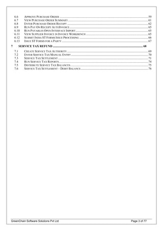 6.6 APPROVE PURCHASE ORDER .....................................................................................................................59
6.7 VIEW PURCHASE ORDER SUMMARY..........................................................................................................61
6.8 ENTER PURCHASE ORDER RECEIPT ...........................................................................................................62
6.9 RUN PAY ON RECEIPT AUTOINVOICE........................................................................................................65
6.10 RUN PAYABLES OPEN INTERFACE IMPORT................................................................................................65
6.11 VIEW SUPPLIER INVOICE IN INVOICE WORKBENCH ..................................................................................65
6.12 SUBMIT INDIA ST FORMS ISSUE PROCESSING ...........................................................................................66
6.13 ISSUE ST FORMS FOR A PARTY ..................................................................................................................67
7 SERVICE TAX REFUND ....................................................................................................................... 68
7.1 CREATE SERVICE TAX AUTHORITY ...........................................................................................................69
7.2 ENTER SERVICE TAX MANUAL ENTRY......................................................................................................70
7.3 SERVICE TAX SETTLEMENT .......................................................................................................................71
7.4 RUN SERVICE TAX REPORTS......................................................................................................................74
7.5 DISTRIBUTE SERVICE TAX BALANCES.......................................................................................................75
7.6 SERVICE TAX SETTLEMENT – DEBIT BALANCE.........................................................................................76
GreenChain Software Solutions Pvt Ltd Page 3 of 77
 
