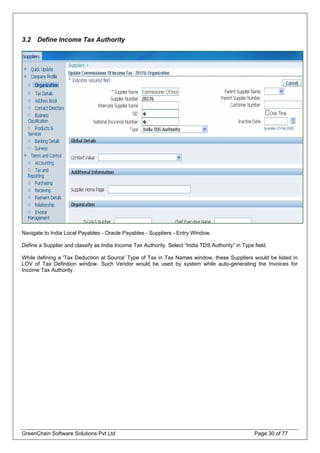 3.2 Define Income Tax Authority
Navigate to India Local Payables - Oracle Payables - Suppliers - Entry Window.
Define a Supplier and classify as India Income Tax Authority. Select “India TDS Authority” in Type field.
While defining a 'Tax Deduction at Source' Type of Tax in Tax Names window, these Suppliers would be listed in
LOV of Tax Definition window. Such Vendor would be used by system while auto-generating the Invoices for
Income Tax Authority.
GreenChain Software Solutions Pvt Ltd Page 30 of 77
 