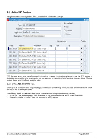 3.3 Define TDS Sections
Navigation: India Local Payables > India Localization > Asia/Pacific Lookups
TDS Sections would be a part of the seed information. However, in situations where you use the TDS feature to
deduct tax governed by other enactments, you can also add to the existing list of sections. You can define Effective
periods during which the Code would be valid.
Query for 'JAI_TDS_SECTION' Type.
Enter up to 25 characters as a unique code you want to add to the lookup codes provided. Enter the text with which
you would like to identify the code.
Enter validity period in Effective Dates fields. Enable sections that you would like to be used.
• In the Tax Type attribute select ‘TDS’. The value in this attribute should be ‘WCT’ for WCT sections.
• If there is no value in the DFF then it is assumed to a TDS section
GreenChain Software Solutions Pvt Ltd Page 31 of 77
 