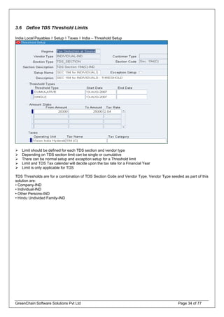 3.6 Define TDS Threshold Limits
India Local Payables ◊ Setup ◊ Taxes ◊ India – Threshold Setup
Limit should be defined for each TDS section and vendor type
Depending on TDS section limit can be single or cumulative
There can be normal setup and exception setup for a Threshold limit
Limit and TDS Tax calendar will decide upon the tax rate for a Financial Year
Limit is only applicable for TDS
TDS Thresholds are for a combination of TDS Section Code and Vendor Type. Vendor Type seeded as part of this
solution are:
• Company-IND
• Individual-IND
• Other Persons-IND
• Hindu Undivided Family-IND
GreenChain Software Solutions Pvt Ltd Page 34 of 77
 