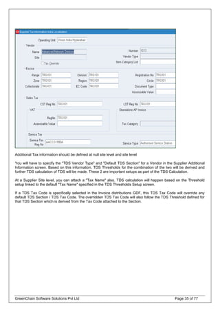 Additional Tax information should be defined at null site level and site level
You will have to specify the "TDS Vendor Type" and "Default TDS Section" for a Vendor in the Supplier Additional
Information screen. Based on this information, TDS Thresholds for the combination of the two will be derived and
further TDS calculation of TDS will be made. These 2 are important setups as part of the TDS Calculation.
At a Supplier Site level, you can attach a "Tax Name" also. TDS calculation will happen based on the Threshold
setup linked to the default "Tax Name" specified in the TDS Thresholds Setup screen.
If a TDS Tax Code is specifically selected in the Invoice distributions GDF, this TDS Tax Code will override any
default TDS Section / TDS Tax Code. The overridden TDS Tax Code will also follow the TDS Threshold defined for
that TDS Section which is derived from the Tax Code attached to the Section.
GreenChain Software Solutions Pvt Ltd Page 35 of 77
 
