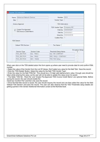 When user click on the TDS details button this form opens up where user need to provide data for and confirm PAN
number
• Select the value of the Vendor from the List Of Values. Don't select any value for the field 'Site'. Save the record.
• Click the 'TDS Details' Button. Select the value for the field 'TDS Vendor Type'.
• Enter the value for the field 'PAN No'. This should be a 10 digit valid alphanumeric value. Enough care should be
taken while entering this value, as the user will not be able to update this value once it is saved.
• The fields 'TAN No', 'Ward No' and 'Create Pre-Approved TDS Invoice Credit Memo' are optional fields. Before
saving the record, the user should enable the
check box 'Confirm Pan' and then only save the record.
• Once the Null Site record is saved, the user should requery the record and can then select the value for the field
'Default TDS Section' and save the record. The user can also observe that the TDS Thresholds setup details are
getting queried in the Vendor Additional Information screen at the Null Site level.
GreenChain Software Solutions Pvt Ltd Page 36 of 77
 