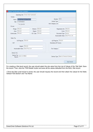 For creating a Site level record, the user should select the site value from the List of Values of the 'Site' field. Save
the record. Then, click the 'TDS Details' button and save all the values defaulted from the NULL Site record.
• Once the Site Level record is saved, the user should requery the record and then attach the values for the fields
'Default TDS Section' and 'Tax Name'.
GreenChain Software Solutions Pvt Ltd Page 37 of 77
 