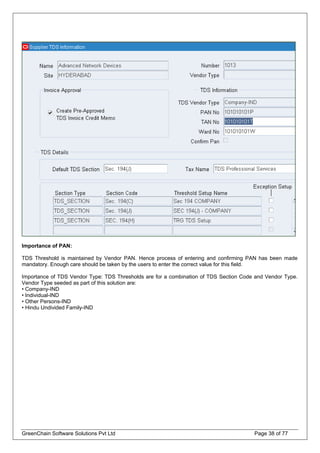 Importance of PAN:
TDS Threshold is maintained by Vendor PAN. Hence process of entering and confirming PAN has been made
mandatory. Enough care should be taken by the users to enter the correct value for this field.
Importance of TDS Vendor Type: TDS Thresholds are for a combination of TDS Section Code and Vendor Type.
Vendor Type seeded as part of this solution are:
• Company-IND
• Individual-IND
• Other Persons-IND
• Hindu Undivided Family-IND
GreenChain Software Solutions Pvt Ltd Page 38 of 77
 
