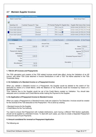 3.7 Maintain Supplier Invoices
1. TDS On AP Invoices and Prepayments
The TDS calculation and creation of the TDS related Invoices would take effect, during the Validation of an AP
Invoice, with either TDS Code attached in Invoice Distributions or with a TDS Tax Name attached in the TDS
Thresholds Setup
2. On Validation of a Standard Invoice or a Prepayment Invoice
When you validate a Standard Invoice or a Prepayment, the Supplier would be debited to the extent of Tax
Deducted by means of a Credit Memo, while the Balance of Tax Authority would be increased by means of a
Standard Invoice.
Thus, balance due to the Supplier would be net of the Credit Memo created on Validation. You should take
adequate care to consider such Credit Memos while making the Payment to the Supplier.
3. On Application of Prepayment Invoice to Standard Invoice
When you apply a Prepayment to a Standard Invoice, both are subject to Tax Deduction, Invoices would be created
for the reversal of the TDS deducted on the Prepayment. This is done by creating:
• Standard Invoice for the Supplier
• Credit Memo for the Tax Authority
You need to ensure that Prepayment with multiple distributions, each having a different TDS Section applicable,
should not be applied to a Standard Invoice. To deal with such cases, you have to create a Separate Prepayment
Invoice for each of such Payments.
4. Amount considered for reversal on Prepayment Application
The following are
GreenChain Software Solutions Pvt Ltd Page 39 of 77
 
