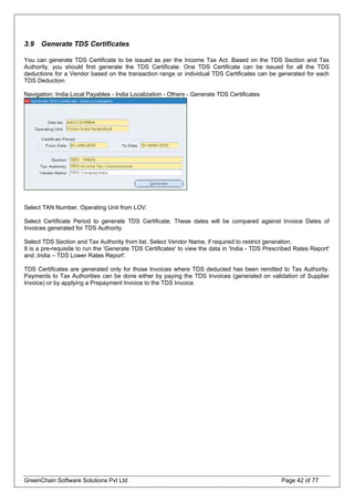 3.9 Generate TDS Certificates
You can generate TDS Certificate to be issued as per the Income Tax Act. Based on the TDS Section and Tax
Authority, you should first generate the TDS Certificate. One TDS Certificate can be issued for all the TDS
deductions for a Vendor based on the transaction range or individual TDS Certificates can be generated for each
TDS Deduction.
Navigation: India Local Payables - India Localization - Others - Generate TDS Certificates
Select TAN Number, Operating Unit from LOV.
Select Certificate Period to generate TDS Certificate. These dates will be compared against Invoice Dates of
Invoices generated for TDS Authority.
Select TDS Section and Tax Authority from list. Select Vendor Name, if required to restrict generation.
It is a pre-requisite to run the 'Generate TDS Certificates' to view the data in 'India - TDS Prescribed Rates Report'
and ;India – TDS Lower Rates Report'.
TDS Certificates are generated only for those Invoices where TDS deducted has been remitted to Tax Authority.
Payments to Tax Authorities can be done either by paying the TDS Invoices (generated on validation of Supplier
Invoice) or by applying a Prepayment Invoice to the TDS Invoice.
GreenChain Software Solutions Pvt Ltd Page 42 of 77
 
