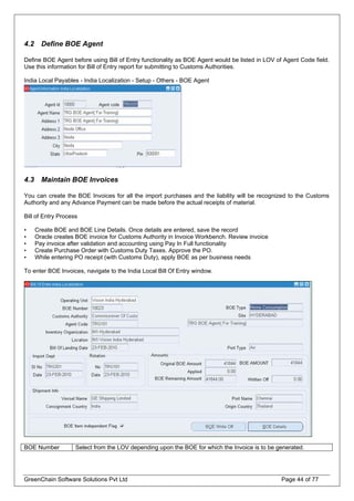 4.2 Define BOE Agent
Define BOE Agent before using Bill of Entry functionality as BOE Agent would be listed in LOV of Agent Code field.
Use this information for Bill of Entry report for submitting to Customs Authorities.
India Local Payables - India Localization - Setup - Others - BOE Agent
4.3 Maintain BOE Invoices
You can create the BOE Invoices for all the import purchases and the liability will be recognized to the Customs
Authority and any Advance Payment can be made before the actual receipts of material.
Bill of Entry Process
• Create BOE and BOE Line Details. Once details are entered, save the record
• Oracle creates BOE invoice for Customs Authority in Invoice Workbench. Review invoice
• Pay invoice after validation and accounting using Pay In Full functionality
• Create Purchase Order with Customs Duty Taxes. Approve the PO.
• While entering PO receipt (with Customs Duty), apply BOE as per business needs
To enter BOE Invoices, navigate to the India Local Bill Of Entry window.
BOE Number Select from the LOV depending upon the BOE for which the Invoice is to be generated.
GreenChain Software Solutions Pvt Ltd Page 44 of 77
 