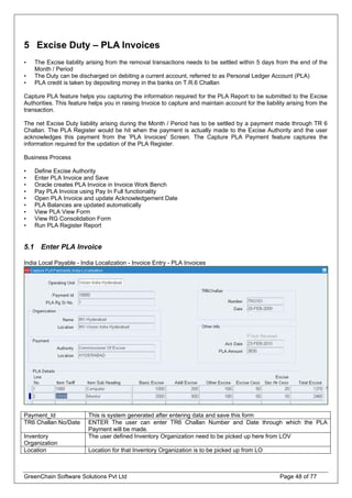 5 Excise Duty – PLA Invoices
• The Excise liability arising from the removal transactions needs to be settled within 5 days from the end of the
Month / Period
• The Duty can be discharged on debiting a current account, referred to as Personal Ledger Account (PLA)
• PLA credit is taken by depositing money in the banks on T.R.6 Challan
Capture PLA feature helps you capturing the information required for the PLA Report to be submitted to the Excise
Authorities. This feature helps you in raising Invoice to capture and maintain account for the liability arising from the
transaction.
The net Excise Duty liability arising during the Month / Period has to be settled by a payment made through TR 6
Challan. The PLA Register would be hit when the payment is actually made to the Excise Authority and the user
acknowledges this payment from the 'PLA Invoices' Screen. The Capture PLA Payment feature captures the
information required for the updation of the PLA Register.
Business Process
• Define Excise Authority
• Enter PLA Invoice and Save
• Oracle creates PLA Invoice in Invoice Work Bench
• Pay PLA Invoice using Pay In Full functionality
• Open PLA Invoice and update Acknowledgement Date
• PLA Balances are updated automatically
• View PLA View Form
• View RG Consolidation Form
• Run PLA Register Report
5.1 Enter PLA Invoice
India Local Payable - India Localization - Invoice Entry - PLA Invoices
Payment_Id This is system generated after entering data and save this form
TR6 Challan No/Date ENTER The user can enter TR6 Challan Number and Date through which the PLA
Payment will be made.
Inventory
Organization
The user defined Inventory Organization need to be picked up here from LOV
Location Location for that Inventory Organization is to be picked up from LO
GreenChain Software Solutions Pvt Ltd Page 48 of 77
 
