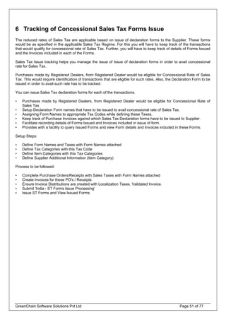 6 Tracking of Concessional Sales Tax Forms Issue
The reduced rates of Sales Tax are applicable based on issue of declaration forms to the Supplier. These forms
would be as specified in the applicable Sales Tax Regime. For this you will have to keep track of the transactions
that would qualify for concessional rate of Sales Tax. Further, you will have to keep track of details of Forms Issued
and the Invoices included in each of the Forms.
Sales Tax Issue tracking helps you manage the issue of Issue of declaration forms in order to avail concessional
rate for Sales Tax.
Purchases made by Registered Dealers, from Registered Dealer would be eligible for Concessional Rate of Sales
Tax. This would require identification of transactions that are eligible for such rates. Also, the Declaration Form to be
issued in order to avail such rate has to be tracked.
You can issue Sales Tax declaration forms for each of the transactions.
• Purchases made by Registered Dealers, from Registered Dealer would be eligible for Concessional Rate of
Sales Tax
• Setup Declaration Form names that have to be issued to avail concessional rate of Sales Tax.
• Assigning Form Names to appropriate Tax Codes while defining these Taxes.
• Keep track of Purchase Invoices against which Sales Tax Declaration forms have to be issued to Supplier.
• Facilitate recording details of Forms Issued and Invoices included in issue of form.
• Provides with a facility to query Issued Forms and view Form details and Invoices included in these Forms.
Setup Steps:
• Define Form Names and Taxes with Form Names attached
• Define Tax Categories with this Tax Code
• Define Item Categories with this Tax Categories
• Define Supplier Additional Information (Item Category)
Process to be followed:
• Complete Purchase Orders/Receipts with Sales Taxes with Form Names attached
• Create Invoices for these PO's / Receipts
• Ensure Invoice Distributions are created with Localization Taxes. Validated Invoice.
• Submit 'India - ST Forms Issue Processing‘
GreenChain Software Solutions Pvt Ltd Page 51 of 77
• Issue ST Forms and View Issued Forms
 