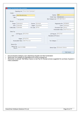 • Ensure that Item Category List is attached to Supplier and Site Combination
• Notice that Tax Category for Standalone AP Invoice is grayed out
• Remember to activate “Self Billing” feature to test Pay On Receipt process suggested for purchase of goods in
India Localization
GreenChain Software Solutions Pvt Ltd Page 54 of 77
 
