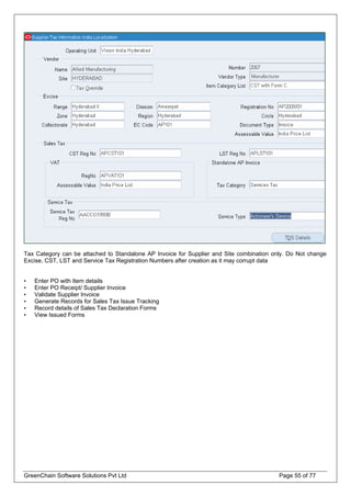 Tax Category can be attached to Standalone AP Invoice for Supplier and Site combination only. Do Not change
Excise, CST, LST and Service Tax Registration Numbers after creation as it may corrupt data
• Enter PO with Item details
• Enter PO Receipt/ Supplier Invoice
• Validate Supplier Invoice
• Generate Records for Sales Tax Issue Tracking
• Record details of Sales Tax Declaration Forms
• View Issued Forms
GreenChain Software Solutions Pvt Ltd Page 55 of 77
 