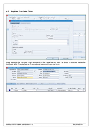 6.6 Approve Purchase Order
While approving the Purchase Order, remove the E Mail check box and press OK Button for approval. Remember
that Buyer is Mr. Chandra Sekhar. This employee is setup with approval limits.
GreenChain Software Solutions Pvt Ltd Page 59 of 77
 