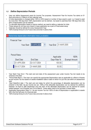1.2 Define Depreciation Periods
• User can define Assessment years for Income Tax purposes. Assessment Year for Income Tax starts on 01
April and ends on 31March of next calendar year
• In India depreciation is charged either 100% or 50% based on number of days asset is used i.e, if asset is used
for more then 180 days then 100% depreciation can be claimed , but asset is used less then 180 days then only
50% of depreciation can be claimed.
• To calculate depreciation based on above method, we need to define a calendar for India
• These setups do not have any impact in base application as a part of Fixed asset setup
• Calendar should be defined for every Assessment Year
• 100% Exempt Amount is for Future Use and enter 0 (Zero) here
• Year Start/ Year End ◊ The start and end date of the assessment year under Income Tax Act needs to be
entered in this field
• Period Rate Block ◊ The User can specify the appropriate Depreciation rate as applicable to a Block of Assets
as per Income Tax Act based on assets installation date or date on which it is put into use within an assessment
year
• Start Date/End date ◊ The start and end dates for which the percentage of allowable depreciation can be
entered in this field. As per income tax act, 100% of the allowable depreciation can be claimed for additions
between 1st April to 30th September and only 50% of the allowable depreciation can be claimed for assets
added between 1st of October and 31st of March. These dates need to be recorded in these fields.
• Applicable Depreciation Rate % ◊ As per Income Tax Act 100% of rate of Depreciation is applicable to assets
fall in the first half year of a financial year.
• 100% Exempt Amount is for Future Use and enter 0 (Zero) here
GreenChain Software Solutions Pvt Ltd Page 6 of 77
 
