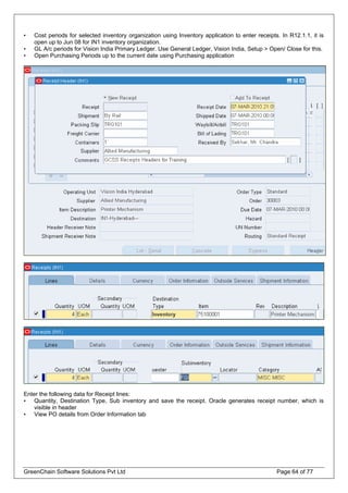 • Cost periods for selected inventory organization using Inventory application to enter receipts. In R12.1.1, it is
open up to Jun 08 for IN1 inventory organization.
• GL A/c periods for Vision India Primary Ledger. Use General Ledger, Vision India, Setup > Open/ Close for this.
• Open Purchasing Periods up to the current date using Purchasing application
Enter the following data for Receipt lines:
• Quantity, Destination Type, Sub inventory and save the receipt. Oracle generates receipt number, which is
visible in header
• View PO details from Order Information tab
GreenChain Software Solutions Pvt Ltd Page 64 of 77
 